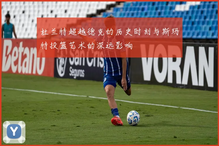 杜兰特超越德克的历史时刻与斯玛特投篮艺术的深远影响