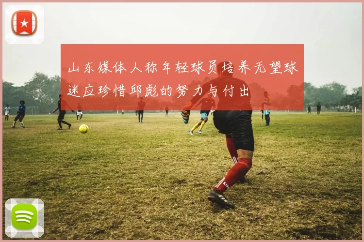 山东媒体人称年轻球员培养无望球迷应珍惜邱彪的努力与付出