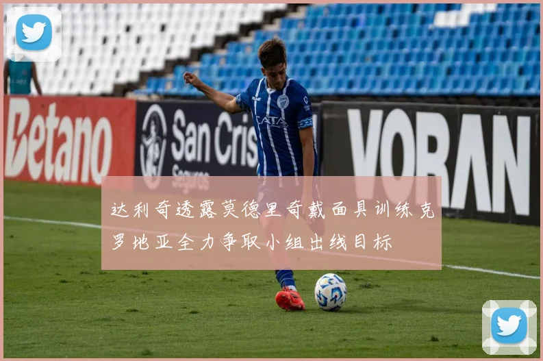 达利奇透露莫德里奇戴面具训练克罗地亚全力争取小组出线目标