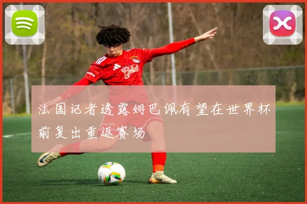 法国记者透露姆巴佩有望在世界杯前复出重返赛场