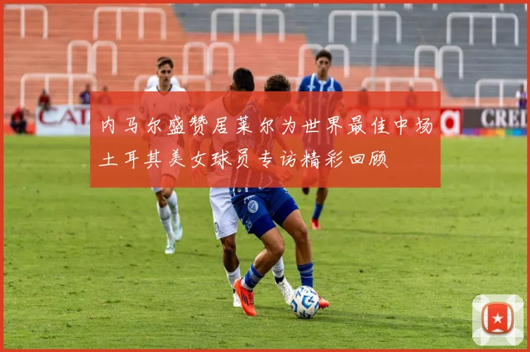 内马尔盛赞居莱尔为世界最佳中场土耳其美女球员专访精彩回顾