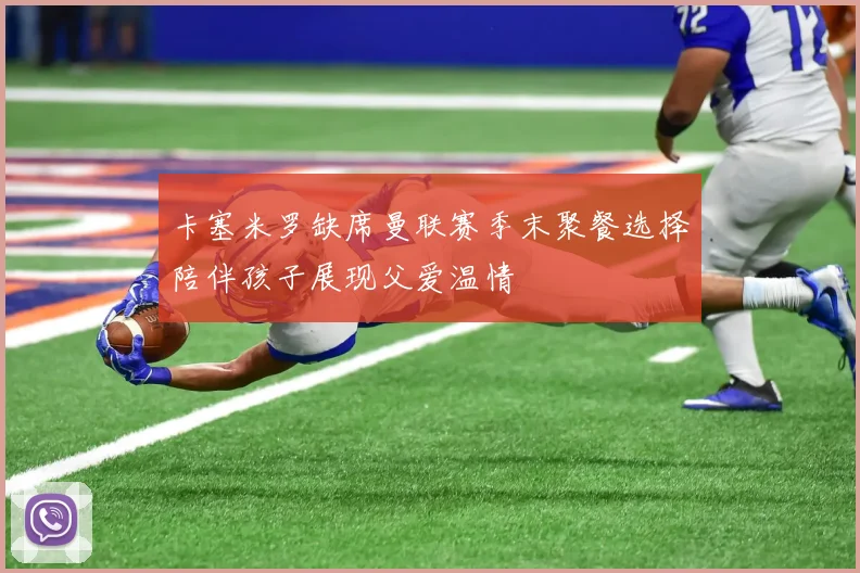 卡塞米罗缺席曼联赛季末聚餐选择陪伴孩子展现父爱温情