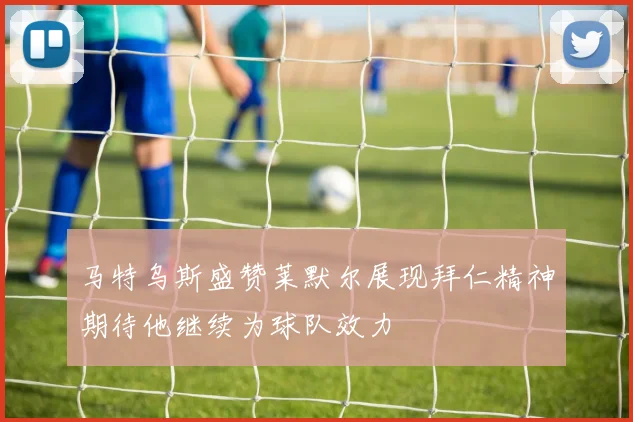 马特乌斯盛赞莱默尔展现拜仁精神期待他继续为球队效力
