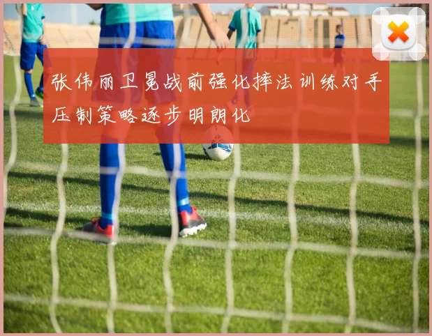 张伟丽卫冕战前强化摔法训练对手压制策略逐步明朗化